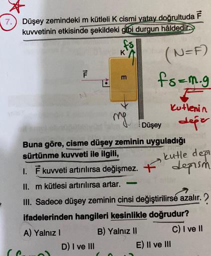 Düşey zemindeki m kütleli K cismi yatay doğrultuda F
kuvvetinin etkisinde şekildeki gibi durgun hâldedir
ILL
(C
F
N
A.
D) I ve III
K
m
mg
Buna göre, cisme düşey zeminin uyguladığı
sürtünme kuvveti ile ilgili,
THE
kutle deği
depism
I. F kuvveti artırılırsa 