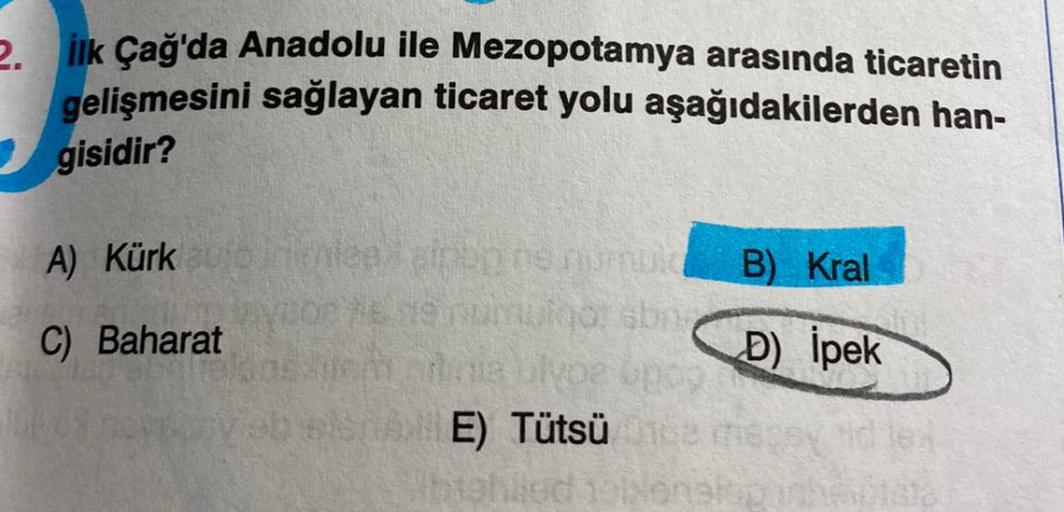 2. İlk Çağ'da Anadolu ile Mezopotamya arasında ticaretin
gelişmesini sağlayan ticaret yolu aşağıdakilerden han-
gisidir?
A) Kürk auto in umeed zippo ne numui
C) Baharat
SAE) Tütsüü
Abighled 19
B) Kral
D) İpek