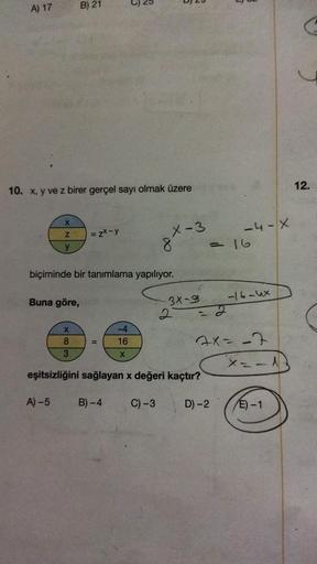 A) 17
10. x, y ve z birer gerçel sayı olmak üzere
X
y
Buna göre,
A)-5
B) 21
X
8
3
=zx-y
biçiminde bir tanımlama yapılıyor.
B
-4
16
X
X-3
8
3X-9
eşitsizliğini sağlayan x değeri kaçtır?
B)-4 C) -3
-4-X
= 16
7x= -7
D)-2
-16-4x
X -- A
E)-1
12.
