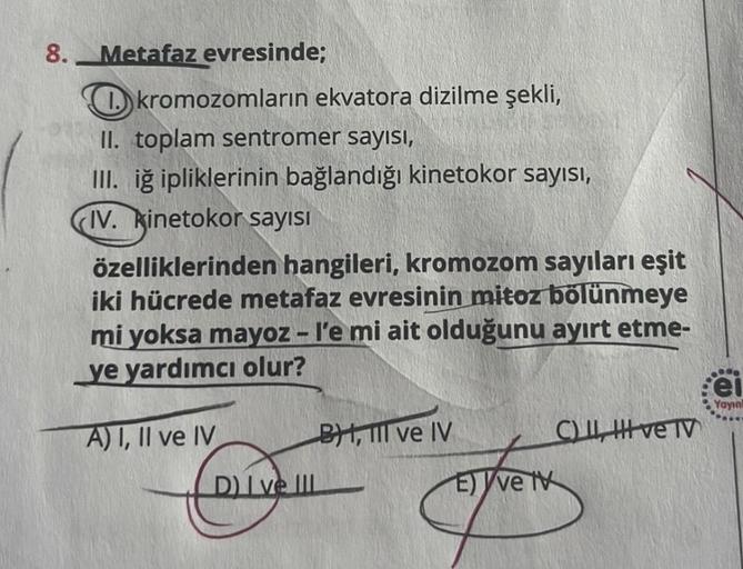 8.
Metafaz evresinde;
kromozomların ekvatora dizilme şekli,
II. toplam sentromer sayısı,
III. iğ ipliklerinin bağlandığı kinetokor sayısı,
IV. kinetokor sayısı
özelliklerinden hangileri, kromozom sayıları eşit
iki hücrede metafaz evresinin mitoz bölünmeye