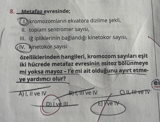 8.
Metafaz evresinde;
kromozomların ekvatora dizilme şekli,
II. toplam sentromer sayısı,
III. iğ ipliklerinin bağlandığı kinetokor sayısı,
IV. kinetokor sayısı
özelliklerinden hangileri, kromozom sayıları eşit
iki hücrede metafaz evresinin mitoz bölünmeye
