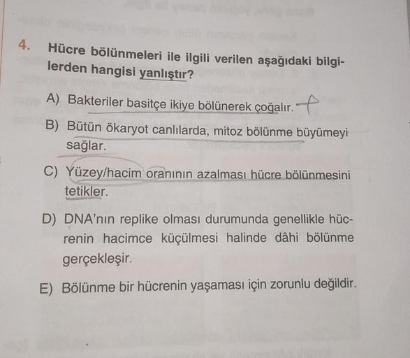 4.
anua
Hücre bölünmeleri ile ilgili verilen aşağıdaki bilgi-
lerden hangisi yanlıştır?
A) Bakteriler basitçe ikiye bölünerek çoğalır.
B) Bütün ökaryot canlılarda, mitoz bölünme büyümeyi
sağlar.
C) Yüzey/hacim oranının azalması hücre bölünmesini
tetikler.
