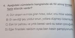 4. Aşağıdaki cümlelerin hangisinde ek fiil almış birden
fazla sözcük vardır?
A) Dün akşam evimize giren hırsız, odur; onu ihbar edelim.
B) En sevdiği şey yoldur onun, yollara düşmeyi özlemiş o.
C) Eski bir paltosu ve yırtık beresi vardı su satan çocuğun.
D) Eğer finaldeki rakibim oysa ben kesin şampiyonum.