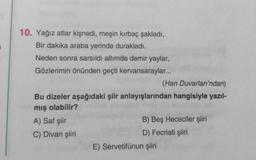 10. Yağız atlar kişnedi, meşin kırbaç şakladı,
Bir dakika araba yerinde durakladı.
Neden sonra sarsıldı altımda demir yaylar,
Gözlerimin önünden geçti kervansaraylar...
(Han Duvarları'ndan)
Bu dizeler aşağıdaki şiir anlayışlarından hangisiyle yazıl-
mış olabilir?
A) Saf şiir
C) Divan şiiri
B) Beş Hececiler şiiri
D) Fecriati şiiri
E) Servetifünun şiiri