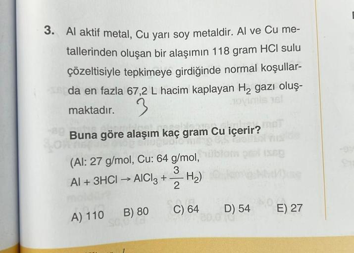 3. Al aktif metal, Cu yarı soy metaldir. Al ve Cu me-
tallerinden oluşan bir alaşımın 118 gram HCI sulu
çözeltisiyle tepkimeye girdiğinde normal koşullar-
Sida en fazla 67,2 L hacim kaplayan H₂ gazı oluş-
3
maktadır.
novimis jel
Buna göre alaşım kaç gram C