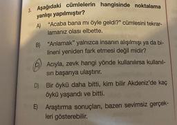 Aşağıdaki cümlelerin hangisinde noktalama
yanlışı
A)
yapılmıştır?
"Acaba bana mi öyle geldi?" cümlesini tekrar-
lamanız olası elbette.
B) "Anlamak" yalnızca insanın alışılmışı ya da bi-
lineni yeniden fark etmesi değil midir?
Acıyla, zevk hangi yönde kullanılırsa kullanıl-
sın başarıya ulaştırır.
D) Bir öykü daha bitti, kim bilir Akdeniz'de kaç
öykü yaşandı ve bitti.
E) Araştırma sonuçları, bazen sevimsiz gerçek-
leri gösterebilir.