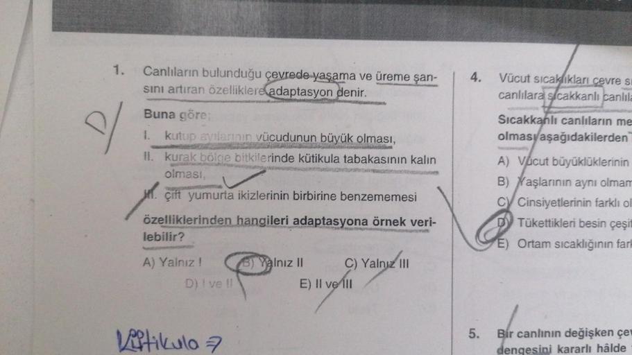 1.
d
Canlıların bulunduğu çevrede yaşama ve üreme şan-
sını artıran özelliklere adaptasyon denir.
Buna göre;
kutup ayılarının vücudunun büyük olması,
GANGNG TER
II. kurak bölge bitkilerinde kütikula tabakasının kalın
olması,
çift yumurta ikizlerinin birbir