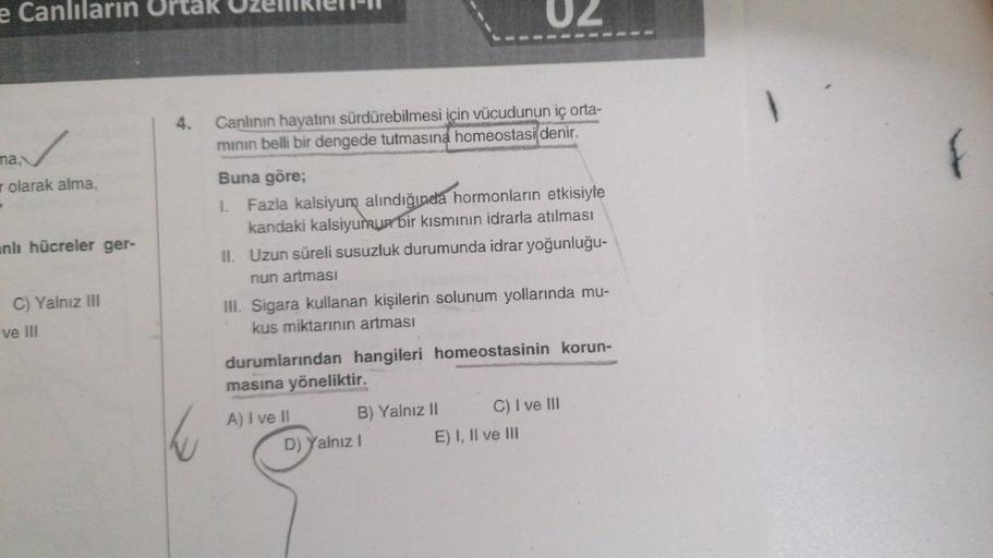 e Canlıların Ortak Ozelliklere
✓
olarak alma,
ma,
nlı hücreler ger-
C) Yalnız III
ve III
4. Canlının hayatını sürdürebilmesi için vücudunun iç orta-
minin belli bir dengede tutmasına homeostasi denir.
Buna göre;
1. Fazla kalsiyum alındığında hormonların et