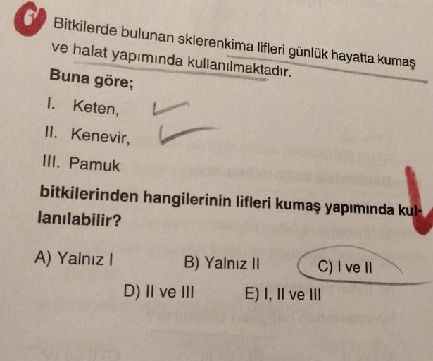 Bitkilerde bulunan sklerenkima lifleri günlük hayatta kumaş
ve halat yapımında kullanılmaktadır.
Buna göre;
L
1. Keten,
II. Kenevir,
III. Pamuk
bitkilerinden hangilerinin lifleri kumaş yapımında kul-
lanılabilir?
A) Yalnız I
B) Yalnız II
D) II ve III
C) I