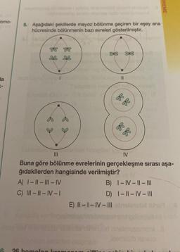 como-
Ha
6
5. Aşağıdaki şekillerde mayoz bölünme geçiren bir eşey ana
hücresinde bölünmenin bazı evreleri gösterilmiştir.
k o
A) I-II-III-IV
C) III-II-IV-I
26 homok
it nob
IV
Buna göre bölünme evrelerinin gerçekleşme sırası aşa-
ğıdakilerden hangisinde verilmiştir?
B)
I-IV-II-III
D) I-II-IV- |||
E) II-I-IV-III obrolanouri bha
FELI
k f
UREME