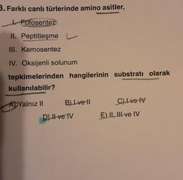 3. Farklı canlı türlerinde amino asitler,
Fotosentez
II. Peptitleşme
III. Kemosentez
IV. Oksijenli solunum
tepkimelerinden hangilerinin substratı olarak
kullanılabilir?
ADYalnız II
B) Lve 11
D) Il ve IV
C) L ve IV
E) II, III ve IV