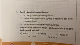 2
Sigim
(8
-VI-11-1 (0
9. Farklı hücrelerde gerçekleşen,
ignsd nebielizia
A) Yalnız I+ch) B) Yalnız II
D) I ve II
M-1-1-1 (A
1-VI-1-1 (0
I. homolog kromozomların ayrılması,
II. kromozomların hücrenin ekvator düzlemine tek sıralı
olarak dizilmesi,
III. kardeş kromatitlerin birbirinden ayrılması mori
olaylarından hangileri hücre bölünmesinin çeşidini
kesin olarak belirler?
C) Yalnız III
E) II ve III