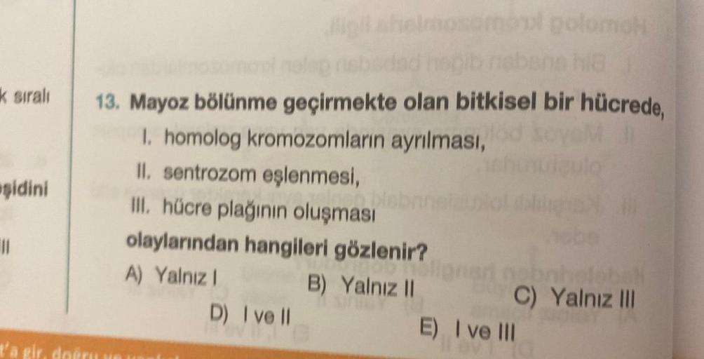 k sıralı
şidini
11
Jigil shelmosomoul golomoh
nelop nebedad hepib nabens hia
13. Mayoz bölünme geçirmekte olan bitkisel bir hücrede,
1. homolog kromozomların ayrılması,
II. sentrozom eşlenmesi,
III. hücre plağının oluşması
olaylarından hangileri gözlenir?
