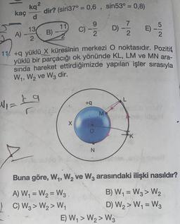 kaç
A).
kq²
d
N₁=
13
2
dir? (sin37° = 0,6, sin53° = 0,8)
B) -
11
9
C) -2/2 D)-/7/2 E)
11/ +q yüklü X küresinin merkezi O noktasıdır. Pozitif
yüklü bir parçacığı ok yönünde KL, LM ve MN ara-
sında hareket ettirdiğimizde yapılan işler sırasıyla
W₁, W₂ ve W3 dir.
£9
X
+q
N
M
L
E) W₁ > W₂> W3
5
2
K
Buna göre, W₁, W₂ ve W3 arasındaki ilişki nasıldır?
A) W₁ = W₂ = W3.
B) W₁ = W3> W₂
C) W3> W₂> W₁
D) W₂> W₁ = W3