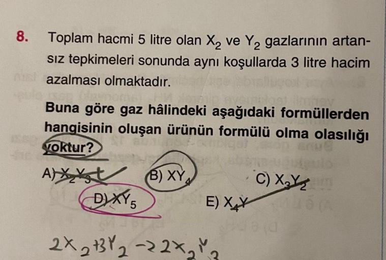 8.
Toplam hacmi 5 litre olan X₂ ve Y₂2 gazlarının artan-
Sız tepkimeleri sonunda aynı koşullarda 3 litre hacim
azalması olmaktadır.
avnomb
Buna göre gaz hâlindeki aşağıdaki formüllerden
hangisinin oluşan ürünün formülü olma olasılığı
yoktur?
A)X (B) XY
DIX