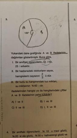 sonuç yayınları
3.
A
135°
3
32
225
Yukarıdaki daire grafiğinde A ve B ifadelerinin
dağılımları gösterilmiştir. Buna göre,
1. Bir sınıftaki öğrencilerin 15 i kız,
25 i erkektir.
II. Bir hastanedeki doktorların sayısı,
2
hemşirelerin sayısının ü dür.
3
A) I ve II
C) II ve III
III. Bir tuzlu su karışımındaki tuz miktarı,
su miktarının %60 ı dır.
ifadelerinden hangisi ya da hangilerindeki çiftler
A ve B ifadelerinin yerini tutabilir?
B) I ve III
D) I, II ve III
4. Bir sınıftaki öğrencilerin
% 10 u mavi gözlü,
% 20 si ela gözlü, % 30 u kahverengi gözlü ve
5.
6