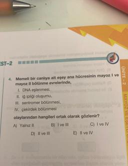 EST-2
4. Memeli bir canlıya ait eşey ana hücresinin mayoz I ve
mayoz II bölünme evrelerinde,
I. DNA eşlenmesi, mssigotia streets hel
II. iğ ipliği oluşumu,
III. sentromer bölünmesi,
mos IV. çekirdek bölünmesi
ilgimihev neliyse
olaylarından hangileri ortak olarak gözlenir?
A) Yalnız II
B) I ve III
D) II ve III
C) I ve IV
E) II ve IV
ÜNİTE - 2
MAYOZ
Bol