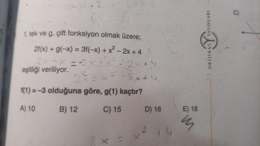 2
6=2
f, tek ve g, çift fonksiyon olmak üzere;
2f(x) + g(-x) = 3f(-x) + x² - 2x + 4
2x+x=-3x+
eşitliği veriliyor.
2=2×+4
3x44
f(1) =-3 olduğuna göre, g(1) kaçtır?
A) 10
B) 12
C) 15
X
1)
D) 16
4
E) 18
m
YAYINLARI
ALYVA
ORIJINA