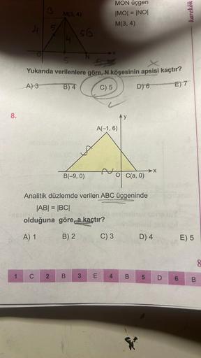 8.
1
"
rappre
3
5
C
M(3, 4)
2
56
5
Yukarıda verilenlere göre, N köşesinin apsisi kaçtır?
A) 3
B) 4
C) 5
D) 6
E) 7
RA
B(-9, 0)
UFFINGS
olduğuna göre, a kaçtır?
A) 1
B) 2
B
Analitik düzlemde verilen ABC üçgeninde
|AB| = |BC|
3
-X
A(-1, 6)
MON üçgen sou
|MO|