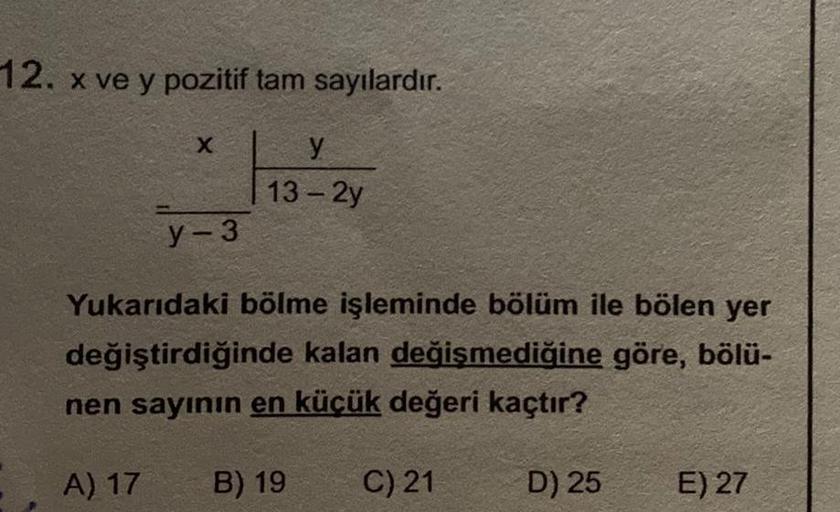 12. x ve y pozitif tam sayılardır.
X
y-3
y
13-2y
Yukarıdaki bölme işleminde bölüm ile bölen yer
değiştirdiğinde kalan değişmediğine göre, bölü-
nen sayının en küçük değeri kaçtır?
A) 17 B) 19
C) 21
D) 25
E) 27