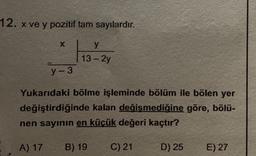12. x ve y pozitif tam sayılardır.
X
y-3
y
13-2y
Yukarıdaki bölme işleminde bölüm ile bölen yer
değiştirdiğinde kalan değişmediğine göre, bölü-
nen sayının en küçük değeri kaçtır?
A) 17 B) 19
C) 21
D) 25
E) 27