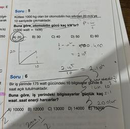 ap: E
niye-
arak
m/s)
250
C
t
Soru: 5
Kütlesi 1000 kg olan bir otomobilin hızı sıfırdan 20 m/s'ye
10 saniyede çıkmaktadır.
Buna göre, otomobilin gücü kaç kW'tır?
(1000 watt = 1kW)
(A) 20
B) 30
10
C) 40
D) 50
P=w
t
2.105
10
= 2105
E) 60
500.400
2.104
Soru: 6
Bir iş yerinde 175 watt gücündeki 10 bilgisayar günde 8
saat açık tutulmaktadır.
iam 10
dediy
3
Buna göre, iş yerindeki bilgisayarlar günlük kaç s
waat.saat enerji harcarlar?
20 olur
de
A) 10000 B) 12000 C) 13000 D) 14000 15000
200⁰.