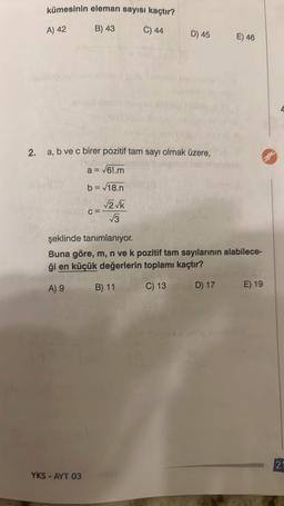 kümesinin eleman sayısı kaçtır?
A) 42
B) 43
C) 44
2. a, b ve c birer pozitif tam sayı olmak üzere,
a = √61.m
b = √18.n
v119
C=
wo
D) 45
√2√k
√3
YKS-AYT 03
E) 46
şeklinde tanımlanıyor.
Buna göre, m, n ve k pozitif tam sayılarının alabilece-
ği en küçük değerlerin toplamı kaçtır?
A) 9
B) 11
C) 13
D) 17
E) 19
21