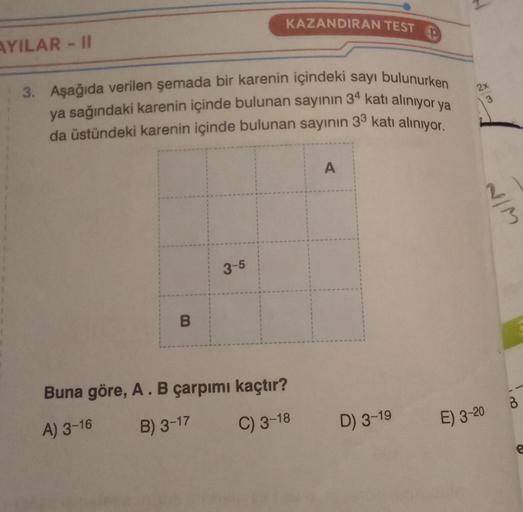 AYILAR-II
3. Aşağıda verilen şemada bir karenin içindeki sayı bulunurken
ya sağındaki karenin içinde bulunan sayının 34 katı alınıyor ya
da üstündeki karenin içinde bulunan sayının 33 katı alınıyor.
B
KAZANDIRAN TEST
3-5
Buna göre, A. B çarpımı kaçtır?
A)