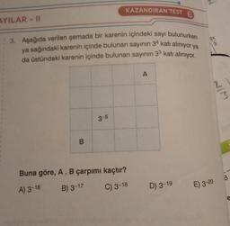 AYILAR-II
3. Aşağıda verilen şemada bir karenin içindeki sayı bulunurken
ya sağındaki karenin içinde bulunan sayının 34 katı alınıyor ya
da üstündeki karenin içinde bulunan sayının 33 katı alınıyor.
B
KAZANDIRAN TEST
3-5
Buna göre, A. B çarpımı kaçtır?
A) 3-16
B) 3-17
C) 3-18
A
D) 3-19
2x
3
2/7
E) 3-20