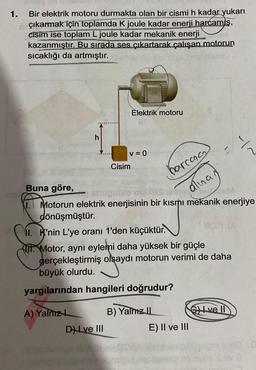 1.
Bir elektrik motoru durmakta olan bir cismi h kadar yukarı
çıkarmak için toplamda K joule kadar enerji harcamis,
cisim ise toplam L joule kadar mekanik enerji
kazanmıştır. Bu sırada ses çıkartarak çalışan motorun
sıcaklığı da artmıştır.
DIGH
may
h
A) Yalnız L
Elektrik motoru
v = 0
Cisim
Buna göre,
1. Motorun elektrik enerjisinin bir kısmı mekanik enerjiye
harcana
201 FACE
alınan
dönüşmüştür.
11. K'nin L'ye oranı 1'den küçüktür.
D) Lve III
Motor, aynı eylemi daha yüksek bir güçle
gerçekleştirmiş olsaydı motorun verimi de daha
büyük olurdu.
yargılarından hangileri doğrudur?
B) Yalmz II
E) II ve III
Y~
ve Il