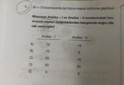 2n = 10 kromozomlu bir hücre mayoz bölünme geçiriyor.
Mayozun Anafaz - I ve Anafaz - Il evrelerindeki kro-
mozom sayıları aşağıdakilerden hangisinde doğru ola-
rak verilmiştir?
A)
B)
D)
E)
Anafaz - I
10
10
20
20
5
Anafaz - II
10
5885
10
20