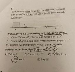 J
6.
Sürtünmesiz yatay bir yolda X noktasında durmakta
olan cisme sabit F kuvveti yol boyunca şekildeki gibi
uygulanıyor.
F
H
Yolun XY ve YZ uzunlukları eşit olduğuna göre,
1. Cisim XY ve YZ yollarını eşit sürede alır.
II. Cisim XZ aralığında sabit ivmeli hareket yapar.
III. Cismin YZ aralığındaki ivmesi daha büyüktür.
yargılarından hangileri doğrudur?
A) Yalnız 1
B) Yalnız II-
X
D))I ve II
Y
Z
2
C) Yalnız III
E) I ve III