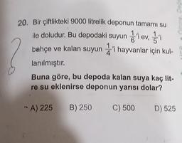 20. Bir çiftlikteki 9000 litrelik deponun tamamı su
1
ile doludur. Bu depodaki suyun iev, i
2
1
6
bahçe ve kalan suyuni hayvanlar için kul-
lanılmıştır.
Buna göre, bu depoda kalan suya kaç lit-
re su eklenirse deponun yarısı dolar?
A) 225 B) 250
C) 500
D) 525
abad abi
0