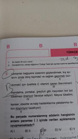 B
1.
2.
B
Bu testte 40 soru vardır.
32d
Cevaplarınızı, cevap kâğıdının Türkçe Testi için ayrılan kısmına işaretleyiniz
Uzmanlar bağışıklık sistemini güçlendirmek, kış ay-
larını zinde (dinç biçimde) ve sağlıklı geçirmek (sür-
||
dürmek) için özellikle C vitamini içeren (barındıran)
|||
B
TÜRKÇE
mandalina, portakal, greyfurt gibi meyveleri bol bol
tüketmeyi öneriyor (tavsiye ediyor). Meyve tüketimi;
IV
kanser, obezite ve kalp hastalıklarına yakalanma ris-
kini düşürüyor (azaltıyor).
V
A) I
Beinmal
Bu parçada numaralanmış sözlerin hangisinin
anlamı parantez () içinde verilen açıklamayla
uyuşmamaktadır?
B) II
Kelimel!
D) IV
zemm
E) V
harcama