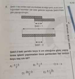 2.
Şekil-1'de verilen eşit uzunluktaki iki kâğıt şerit, a cm uzun-
luğundaki kısımları üst üste gelecek biçimde Şekil-2'deki
gibi yapıştırılmıştır.
A) att
a+b
2
D)
Şekil - 1
2a + b
2
a>
Şekil - 2
Şekil-2'deki şeridin boyu b cm olduğuna göre, yapış-
tırma işlemi yapılmadan önce şeritlerden her birinin
boyu kaç cm idi?
B)
b-a
2
C) b-a
TASARI EĞITIM YAYINLARI
E) a + 2b
2
31
A) 60