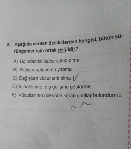 8. Aşağıda verilen özelliklerden hangisi, bütün sü-
rüngenler için ortak değildir?
A) Üç odacıklı kalbe sahip olma
B) Akciğer solunumu yapma
C) Değişken vücut ısılı olma
D) İç döllenme, dış gelişme gösterme
E) Vücutlarının üzerinde keratin pullar bulundurm