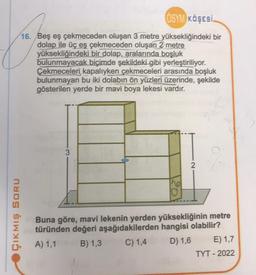 ÇIKMIŞ SORU
OSYM KÖŞESİ.
16. Beş eş çekmeceden oluşan 3 metre yüksekliğindeki bir
dolap ile üç eş çekmeceden oluşan 2 metre
yüksekliğindeki bir dolap, aralarında boşluk
bulunmayacak biçimde şekildeki gibi yerleştiriliyor.
Çekmeceleri kapalıyken çekmeceleri arasında boşluk
bulunmayan bu iki dolabın ön yüzleri üzerinde, şekilde
gösterilen yerde bir mavi boya lekesi vardır.
3
The
2
Buna göre, mavi lekenin yerden yüksekliğinin metre
türünden değeri aşağıdakilerden hangisi olabilir?
A) 1,1
B) 1,3
C) 1,4
D) 1,6
E) 1,7
TYT - 2022
