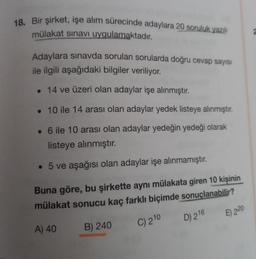 18. Bir şirket, işe alım sürecinde adaylara 20 soruluk yazılı
mülakat sınavı uygulamaktadır.
Adaylara sınavda sorulan sorularda doğru cevap sayısı
ile ilgili aşağıdaki bilgiler veriliyor.
. 14 ve üzeri olan adaylar işe alınmıştır.
. 10 ile 14 arası olan adaylar yedek listeye alınmıştır.
• 6 ile 10 arası olan adaylar yedeğin yedeği olarak
listeye alınmıştır.
• 5 ve aşağısı olan adaylar işe alınmamıştır.
Buna göre, bu şirkette aynı mülakata giren 10 kişinin
mülakat sonucu kaç farklı biçimde sonuçlanabilir?
A) 40
B) 240
C) 210
D) 216
E) 220
2