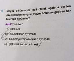 9. Mayoz bölünmeyle ilgili olarak aşağıda verilen
özelliklerden hangisi, mayoz bölünme geçiren her
hücrede görülmez?
A) Cross over
B Sitokinez
CY Kromatitlerin ayrılması
D) Homolog kromozomların ayrılması
E) Çekirdek zarının erimesi