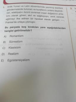 1. Antik Yunan ve Latin dönemlerinde yazılmış eserlere
göndermelerde bulunan ve kurallarını onlara dayandı-
ran, edebiyatın özünü evrensel insan doğasının anla-
tımı olarak gören; akıl ve sağduyuyu, zevk vererek
eğitmeyi ilke edinen bir hareket olarak gelişen
Fransa'da ortaya çıkmıştır.
Isvaca
Bu parçada boş bırakılan yere aşağıdakilerden
hangisi getirilmelidir?
nionepet av laipis lined
A) Romantizm
B) Sürrealizm
ons nebisligniv
C) Klasisizm
D) Realizm
E) Egzistansiyalizm
(3
111
Suta
liy asd
6018q ua
UÀ gilney
3. in
S