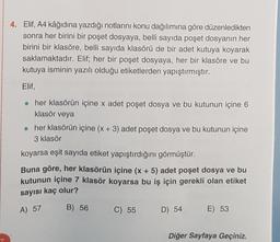 4. Elif, A4 kâğıdına yazdığı notlarını konu dağılımına göre düzenledikten
sonra her birini bir poşet dosyaya, belli sayıda poşet dosyanın her
birini bir klasöre, belli sayıda klasörü de bir adet kutuya koyarak
saklamaktadır. Elif; her bir poşet dosyaya, her bir klasöre ve bu
kutuya isminin yazılı olduğu etiketlerden yapıştırmıştır.
Elif,
. her klasörün içine x adet poşet dosya ve bu kutunun içine 6
klasör veya
• her klasörün içine (x + 3) adet poşet dosya ve bu kutunun içine
3 klasör
koyarsa eşit sayıda etiket yapıştırdığını görmüştür.
Buna göre, her klasörün içine (x + 5) adet poşet dosya ve bu
kutunun içine 7 klasör koyarsa bu iş için gerekli olan etiket
sayısı kaç olur?
A) 57
B) 56
C) 55
D) 54
E) 53
Diğer Sayfaya Geçiniz.