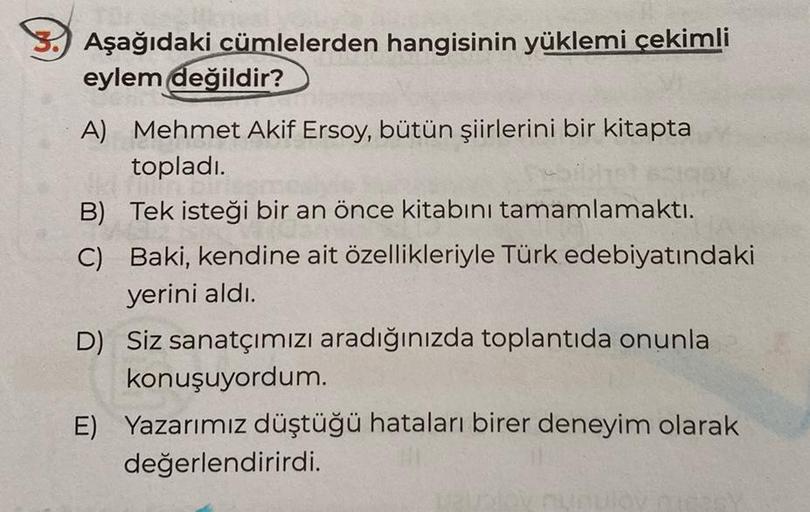 Aşağıdaki cümlelerden hangisinin yüklemi çekimli
eylem değildir?
A) Mehmet Akif Ersoy, bütün şiirlerini bir kitapta
topladı.
B) Tek isteği bir an önce kitabını tamamlamaktı.
C) Baki, kendine ait özellikleriyle Türk edebiyatındaki
yerini aldı.
D) Siz sanatç