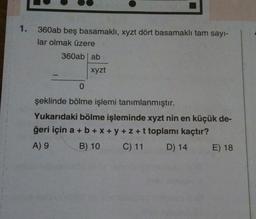 1.
360ab beş basamaklı, xyzt dört basamaklı tam sayı-
lar olmak üzere
360ab ab
xyzt
0
şeklinde bölme işlemi tanımlanmıştır.
Yukarıdaki bölme işleminde xyzt nin en küçük de-
ğeri için a + b +x+y+z+t toplamı kaçtır?
A) 9
B) 10
C) 11
C)
11 D) 14
E) 18