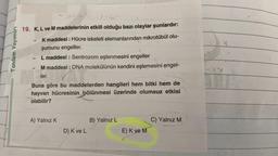 Tandem Yayınları
2152
19. K, L ve M maddelerinin etkili olduğu bazı olaylar şunlardır:
K maddesi : Hücre iskeleti elemanlarından mikrotübül olu-
şumunu engeller.
L maddesi : Sentrozom eşlenmesini engeller
M maddesi : DNA molekülünün kendini eşlemesini engel-
1
Maler.
ler.
Buna göre bu maddelerden hangileri hem bitki hem de
hayvan hücresinin bölünmesi üzerinde olumsuz etkisi
olabilir?
A) Yalnız K
D) K ve L
B) Yalnız L
E) K ve M
C) Yalnız M
RE