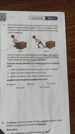 8.
Ali sürtünmeli yatay bir yüzey üzerindeki bir kutuyu bir yerden
başka bir yere taşımak zorundadır. Kutunun ağırlığının olduk-
ça fazla olması nedeniyle, kutuyu hareket ettirmenin en kolay
yolunu araştırıyor.
KAZANIM Test 1
Şekil I
Şekil II
Ali aynı kutuya, aynı büyüklükteki kuvveti Şekil I deki gibi ya-
tay düzlemde uygularken, Şekil II de ise esnemeyen ip yardı-
mıyla yatayla açı yapacak şekilde uyguluyor.
Kutunun her iki şekilde de yer değiştirmesi èşit olduğuna
göre;
1. Şekil I de sürtünme kuvvetinin yaptığı iş daha büyüktür.
II. Şekil I de Ali'nin yaptığı iş daha büyüktür.
III. Şekil II de net kuvvetin yaptığı iş daha büyüktür.
yargılarından hangileri kesinlikle doğrudur?
B) I ve II
A) Yalnız I
D) I ve III
C) II ve III
E) I, II ve III
9. Arkadaşları ile top oynayan Ali takım arkadaşı Burhan'a pas
atmak için topa hızla vurarak havalandırıyor.
Buna göre,
I Ton yükselirken yerçekimine karşı iş yapılır.
yapur.