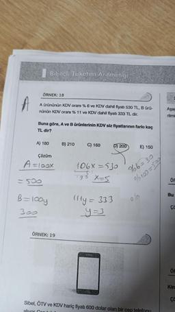 A
ÖRNEK: 18
A ürününün KDV oranı % 6 ve KDV dahil fiyatı 530 TL, B ürü-
nünün KDV oranı % 11 ve KDV dahil fiyatı 333 TL dir.
Buna göre, A ve B ürünlerinin KDV siz fiyatlarının farkı kaç
TL dir?
A) 180
Bilinçli Tüketim Aritmetiği
Çözüm
A = 100x
=500
B = 100y
300
ÖRNEK: 19
B) 210
C) 160
D) 200
106x=530
+9₁ X=5
111y = 333
_y=3
E) 150
%6=30
%/100=509
olo
Sibel, ÖTV ve KDV hariç fiyatı 600 dolar olan bir cep telefonu
alivor Con
Aşağ
rilmi
ÖF
Bu
ça
ÖF
Kira
ça