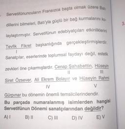 Servetifünuncuların Fransızca başta olmak üzere Batı
dillerini bilmeleri, Batı'yla güçlü bir bağ kurmalarını ko-
laylaştırmıştır. Servetifünun edebiyatçıları etkinliklerini
Tevfik Fikret başkanlığında gerçekleştirmişlerdir.
1
Sanatçılar, eserlerinde toplumsal faydayı değil, estetik
|||
zevkleri öne çıkarmışlardır. Cenap Şahabettin, Hüseyin
||
Siret Özsever, Ali Ekrem Bolayır ve Hüseyin Rahmi
IV
Gürpınar bu dönemin önemli temsilcilerindendir.
Bu parçada numaralanmış isimlerden hangisi
Servetifünun Dönemi sanatçılarından değildir?
A) I
B) II
C) III
D) IV
E) V
V
3.