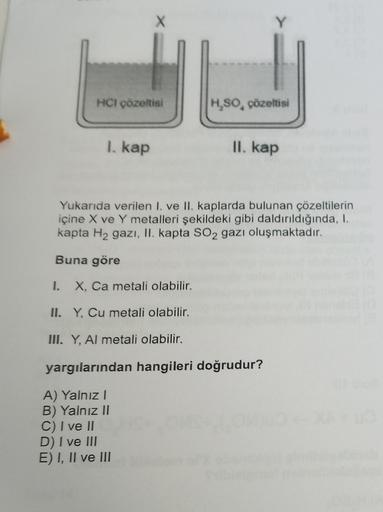 HCI çözeltisi
I. kap
H₂SO, çözeltisi
II. kap
Yukarıda verilen I. ve II. kaplarda bulunan çözeltilerin
içine X ve Y metalleri şekildeki gibi daldırıldığında, I.
kapta H₂ gazı, II. kapta SO2 gazı oluşmaktadır.
Buna göre
I. X, Ca metali olabilir.
II. Y, Cu me