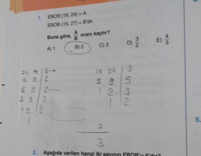 1. EBOB (18, 24) = A
EBOB (15, 27) = B'dir.
Buna göre, A
A) 1
Jeas
24 16 )
12 9/2
692-
39/3
12/2
oranı kaçtır?
C) S
B) 2
D)
is 24 / 3
$95
S
123
12
2
E)
3
2. Aşağıda verilen hangi iki sayının EBOB'u 6'dur?
5.