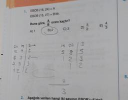 1. EBOB (18, 24) = A
EBOB (15, 27) = B'dir.
Buna göre, A
A) 1
Jeas
24 16 )
12 9/2
692-
39/3
12/2
oranı kaçtır?
C) S
B) 2
D)
is 24 / 3
$95
S
123
12
2
E)
3
2. Aşağıda verilen hangi iki sayının EBOB'u 6'dur?
5.
